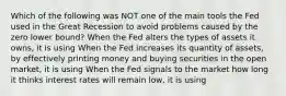 Which of the following was NOT one of the main tools the Fed used in the Great Recession to avoid problems caused by the zero lower​ bound? When the Fed alters the types of assets it​ owns, it is using When the Fed increases its quantity of​ assets, by effectively printing money and buying securities in the open​ market, it is using When the Fed signals to the market how long it thinks interest rates will remain​ low, it is using