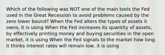 Which of the following was NOT one of the main tools the Fed used in the Great Recession to avoid problems caused by the zero lower​ bound? When the Fed alters the types of assets it​ owns, it is using When the Fed increases its quantity of​ assets, by effectively printing money and buying securities in the open​ market, it is using When the Fed signals to the market how long it thinks interest rates will remain​ low, it is using