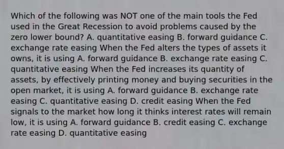 Which of the following was NOT one of the main tools the Fed used in the Great Recession to avoid problems caused by the zero lower​ bound? A. quantitative easing B. forward guidance C. exchange rate easing When the Fed alters the types of assets it​ owns, it is using A. forward guidance B. exchange rate easing C. quantitative easing When the Fed increases its quantity of​ assets, by effectively printing money and buying securities in the open​ market, it is using A. forward guidance B. exchange rate easing C. quantitative easing D. credit easing When the Fed signals to the market how long it thinks interest rates will remain​ low, it is using A. forward guidance B. credit easing C. exchange rate easing D. quantitative easing