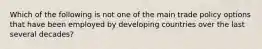 Which of the following is not one of the main trade policy options that have been employed by developing countries over the last several decades?