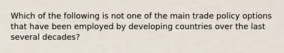 Which of the following is not one of the main trade policy options that have been employed by developing countries over the last several decades?