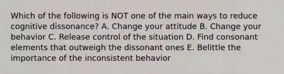 Which of the following is NOT one of the main ways to reduce cognitive dissonance? A. Change your attitude B. Change your behavior C. Release control of the situation D. Find consonant elements that outweigh the dissonant ones E. Belittle the importance of the inconsistent behavior