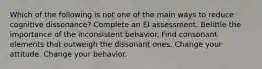 Which of the following is not one of the main ways to reduce cognitive dissonance? Complete an EI assessment. Belittle the importance of the inconsistent behavior. Find consonant elements that outweigh the dissonant ones. Change your attitude. Change your behavior.