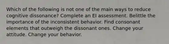 Which of the following is not one of the main ways to reduce cognitive dissonance? Complete an EI assessment. Belittle the importance of the inconsistent behavior. Find consonant elements that outweigh the dissonant ones. Change your attitude. Change your behavior.