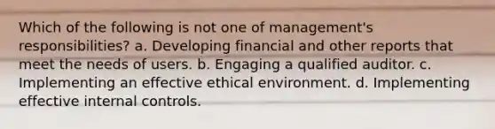 Which of the following is not one of management's responsibilities? a. Developing financial and other reports that meet the needs of users. b. Engaging a qualified auditor. c. Implementing an effective ethical environment. d. Implementing effective <a href='https://www.questionai.com/knowledge/kjj42owoAP-internal-control' class='anchor-knowledge'>internal control</a>s.