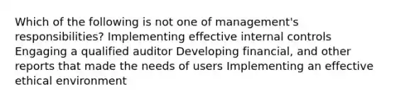 Which of the following is not one of management's responsibilities? Implementing effective internal controls Engaging a qualified auditor Developing financial, and other reports that made the needs of users Implementing an effective ethical environment