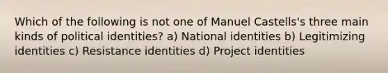 Which of the following is not one of Manuel Castells's three main kinds of political identities? a) National identities b) Legitimizing identities c) Resistance identities d) Project identities