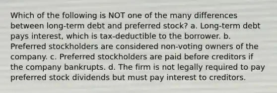 Which of the following is NOT one of the many differences between long-term debt and preferred stock? a. Long-term debt pays interest, which is tax-deductible to the borrower. b. Preferred stockholders are considered non-voting owners of the company. c. Preferred stockholders are paid before creditors if the company bankrupts. d. The firm is not legally required to pay preferred stock dividends but must pay interest to creditors.