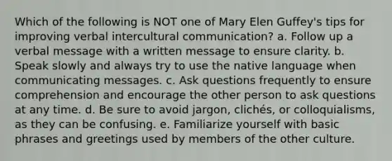 Which of the following is NOT one of Mary Elen Guffey's tips for improving verbal intercultural communication? a. Follow up a verbal message with a written message to ensure clarity. b. Speak slowly and always try to use the native language when communicating messages. c. Ask questions frequently to ensure comprehension and encourage the other person to ask questions at any time. d. Be sure to avoid jargon, clichés, or colloquialisms, as they can be confusing. e. Familiarize yourself with basic phrases and greetings used by members of the other culture.