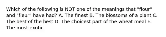 Which of the following is NOT one of the meanings that "flour" and "fleur" have had? A. The finest B. The blossoms of a plant C. The best of the best D. The choicest part of the wheat meal E. The most exotic