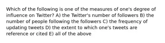 Which of the following is one of the measures of one's degree of influence on Twitter? A) the Twitter's number of followers B) the number of people following the followers C) the frequency of updating tweets D) the extent to which one's tweets are reference or cited E) all of the above