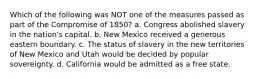 Which of the following was NOT one of the measures passed as part of the Compromise of 1850? a. Congress abolished slavery in the nation's capital. b. New Mexico received a generous eastern boundary. c. The status of slavery in the new territories of New Mexico and Utah would be decided by popular sovereignty. d. California would be admitted as a free state.