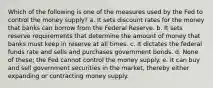 Which of the following is one of the measures used by the Fed to control the money supply? a. It sets discount rates for the money that banks can borrow from the Federal Reserve. b. It sets reserve requirements that determine the amount of money that banks must keep in reserve at all times. c. It dictates the federal funds rate and sells and purchases government bonds. d. None of these; the Fed cannot control the money supply. e. It can buy and sell government securities in the market, thereby either expanding or contracting money supply.