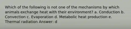 Which of the following is not one of the mechanisms by which animals exchange heat with their environment? a. Conduction b. Convection c. Evaporation d. Metabolic heat production e. Thermal radiation Answer: d