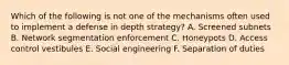 Which of the following is not one of the mechanisms often used to implement a defense in depth strategy? A. Screened subnets B. Network segmentation enforcement C. Honeypots D. Access control vestibules E. Social engineering F. Separation of duties