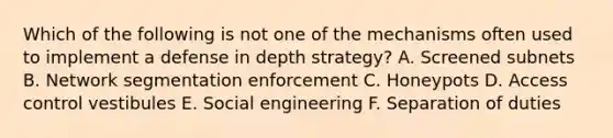 Which of the following is not one of the mechanisms often used to implement a defense in depth strategy? A. Screened subnets B. Network segmentation enforcement C. Honeypots D. Access control vestibules E. Social engineering F. Separation of duties