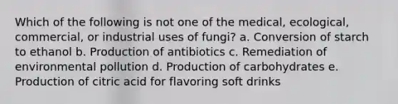 Which of the following is not one of the medical, ecological, commercial, or industrial uses of fungi? a. Conversion of starch to ethanol b. Production of antibiotics c. Remediation of environmental pollution d. Production of carbohydrates e. Production of citric acid for flavoring soft drinks