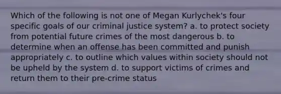 Which of the following is not one of Megan Kurlychek's four specific goals of our criminal justice system? a. to protect society from potential future crimes of the most dangerous b. to determine when an offense has been committed and punish appropriately c. to outline which values within society should not be upheld by the system d. to support victims of crimes and return them to their pre-crime status