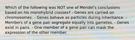 Which of the following was NOT one of Mendel's conclusions based on his monohybrid crosses? - Genes are carried on chromosomes. - Genes behave as particles during inheritance. - Members of a gene pair segregate equally into gametes. - Genes exist in pairs. - One member of a gene pair can mask the expression of the other member.