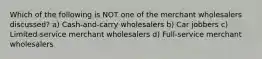 Which of the following is NOT one of the merchant wholesalers discussed? a) Cash-and-carry wholesalers b) Car jobbers c) Limited-service merchant wholesalers d) Full-service merchant wholesalers