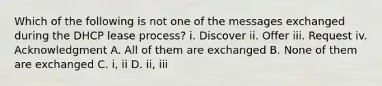 Which of the following is not one of the messages exchanged during the DHCP lease process? i. Discover ii. Offer iii. Request iv. Acknowledgment A. All of them are exchanged B. None of them are exchanged C. i, ii D. ii, iii