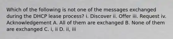 Which of the following is not one of the messages exchanged during the DHCP lease process? i. Discover ii. Offer iii. Request iv. Acknowledgement A. All of them are exchanged B. None of them are exchanged C. i, ii D. ii, iii