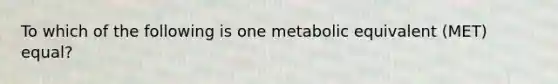 To which of the following is one metabolic equivalent (MET) equal?