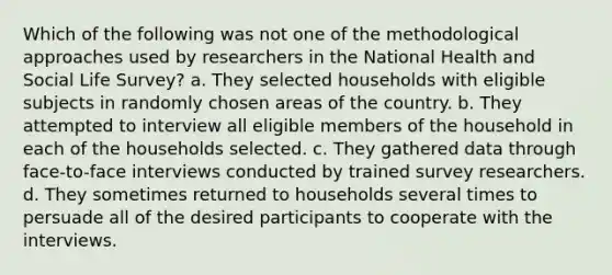 Which of the following was not one of the methodological approaches used by researchers in the National Health and Social Life Survey? a. They selected households with eligible subjects in randomly chosen areas of the country. b. They attempted to interview all eligible members of the household in each of the households selected. c. They gathered data through face-to-face interviews conducted by trained survey researchers. d. They sometimes returned to households several times to persuade all of the desired participants to cooperate with the interviews.