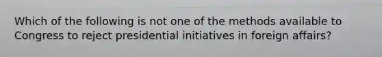 Which of the following is not one of the methods available to Congress to reject presidential initiatives in foreign affairs?