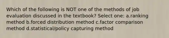 Which of the following is NOT one of the methods of job evaluation discussed in the textbook? Select one: a.ranking method b.forced distribution method c.factor comparison method d.statistical/policy capturing method