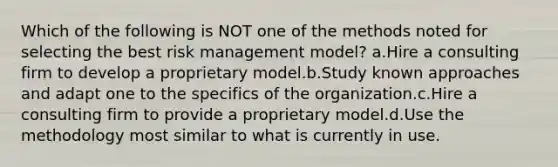 Which of the following is NOT one of the methods noted for selecting the best risk management model? a.Hire a consulting firm to develop a proprietary model.b.Study known approaches and adapt one to the specifics of the organization.c.Hire a consulting firm to provide a proprietary model.d.Use the methodology most similar to what is currently in use.