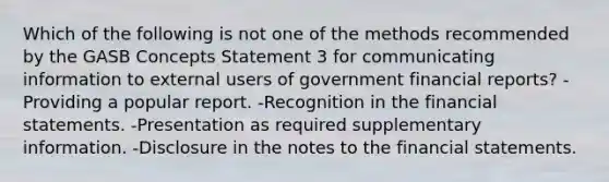 Which of the following is not one of the methods recommended by the GASB Concepts Statement 3 for communicating information to external users of government financial reports? -Providing a popular report. -Recognition in the financial statements. -Presentation as required supplementary information. -Disclosure in the notes to the financial statements.