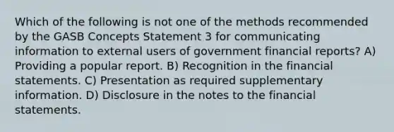 Which of the following is not one of the methods recommended by the GASB Concepts Statement 3 for communicating information to external users of government financial reports? A) Providing a popular report. B) Recognition in the financial statements. C) Presentation as required supplementary information. D) Disclosure in the notes to the financial statements.