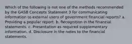 Which of the following is not one of the methods recommended by the GASB Concepts Statement 3 for communicating information to external users of government financial reports? a. Providing a popular report. b. Recognition in the financial statements. c. Presentation as required supplementary information. d. Disclosure in the notes to the financial statements.