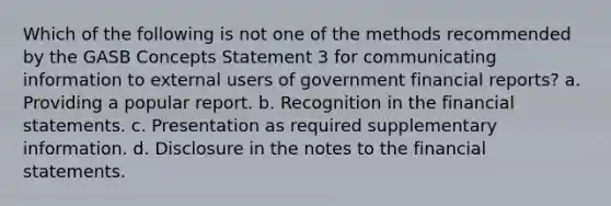 Which of the following is not one of the methods recommended by the GASB Concepts Statement 3 for communicating information to external users of government financial reports? a. Providing a popular report. b. Recognition in the financial statements. c. Presentation as required supplementary information. d. Disclosure in the notes to the financial statements.