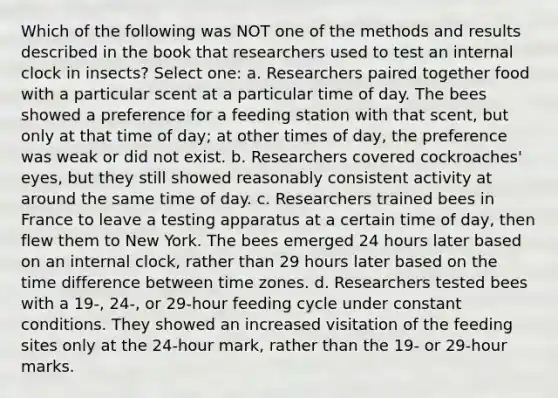 Which of the following was NOT one of the methods and results described in the book that researchers used to test an internal clock in insects? Select one: a. Researchers paired together food with a particular scent at a particular time of day. The bees showed a preference for a feeding station with that scent, but only at that time of day; at other times of day, the preference was weak or did not exist. b. Researchers covered cockroaches' eyes, but they still showed reasonably consistent activity at around the same time of day. c. Researchers trained bees in France to leave a testing apparatus at a certain time of day, then flew them to New York. The bees emerged 24 hours later based on an internal clock, rather than 29 hours later based on the time difference between time zones. d. Researchers tested bees with a 19-, 24-, or 29-hour feeding cycle under constant conditions. They showed an increased visitation of the feeding sites only at the 24-hour mark, rather than the 19- or 29-hour marks.