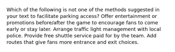 Which of the following is not one of the methods suggested in your text to facilitate parking access? Offer entertainment or promotions before/after the game to encourage fans to come early or stay later. Arrange traffic light management with local police. Provide free shuttle service paid for by the team. Add routes that give fans more entrance and exit choices.