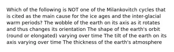 Which of the following is NOT one of the Milankovitch cycles that is cited as the main cause for the ice ages and the inter-glacial warm periods? The wobble of the earth on its axis as it rotates and thus changes its orientation The shape of the earth's orbit (round or elongated) varying over time The tilt of the earth on its axis varying over time The thickness of the earth's atmosphere