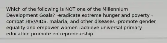 Which of the following is NOT one of the Millennium Development Goals? -eradicate extreme hunger and poverty -combat HIV/AIDS, malaria, and other diseases -promote gender equality and empower women -achieve universal primary education promote entrepreneurship