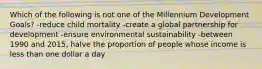Which of the following is not one of the Millennium Development Goals? -reduce child mortality -create a global partnership for development -ensure environmental sustainability -between 1990 and 2015, halve the proportion of people whose income is less than one dollar a day