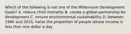 Which of the following is not one of the Millennium Development Goals? A. reduce child mortality B. create a global partnership for development C. ensure environmental sustainability D. between 1990 and 2015, halve the proportion of people whose income is less than one dollar a day