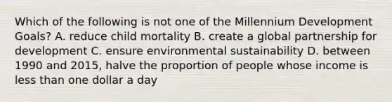 Which of the following is not one of the Millennium Development Goals? A. reduce child mortality B. create a global partnership for development C. ensure environmental sustainability D. between 1990 and 2015, halve the proportion of people whose income is less than one dollar a day