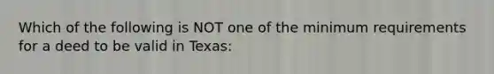 Which of the following is NOT one of the minimum requirements for a deed to be valid in Texas: