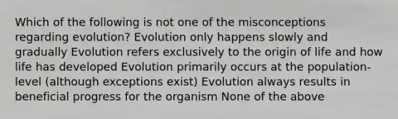 Which of the following is not one of the misconceptions regarding evolution? Evolution only happens slowly and gradually Evolution refers exclusively to the origin of life and how life has developed Evolution primarily occurs at the population-level (although exceptions exist) Evolution always results in beneficial progress for the organism None of the above