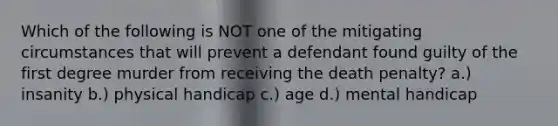 Which of the following is NOT one of the mitigating circumstances that will prevent a defendant found guilty of the first degree murder from receiving the death penalty? a.) insanity b.) physical handicap c.) age d.) mental handicap