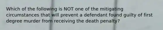 Which of the following is NOT one of the mitigating circumstances that will prevent a defendant found guilty of first degree murder from receiving the death penalty?