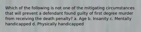 Which of the following is not one of the mitigating circumstances that will prevent a defendant found guilty of first degree murder from receiving the death penalty? a. Age b. Insanity c. Mentally handicapped d. Physically handicapped