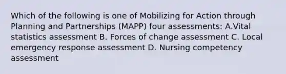 Which of the following is one of Mobilizing for Action through Planning and Partnerships (MAPP) four assessments: A.Vital statistics assessment B. Forces of change assessment C. Local emergency response assessment D. Nursing competency assessment