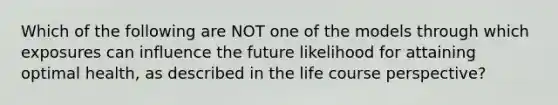 Which of the following are NOT one of the models through which exposures can influence the future likelihood for attaining optimal health, as described in the life course perspective?