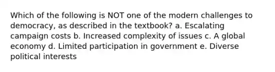 Which of the following is NOT one of the modern challenges to democracy, as described in the textbook? a. Escalating campaign costs b. Increased complexity of issues c. A global economy d. Limited participation in government e. Diverse political interests